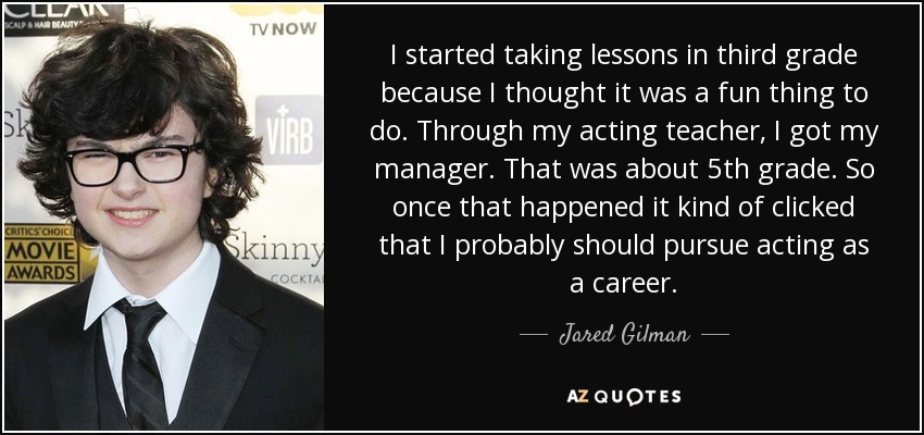 I started taking lessons in third grade because I thought it was a fun thing to do. Through my acting teacher, I got my manager. That was about 5th grade. So once that happened it kind of clicked that I probably should pursue acting as a career. - Jared Gilman