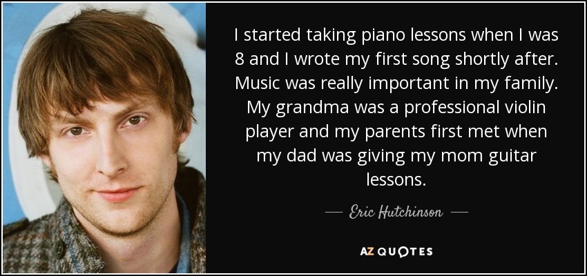 I started taking piano lessons when I was 8 and I wrote my first song shortly after. Music was really important in my family. My grandma was a professional violin player and my parents first met when my dad was giving my mom guitar lessons. - Eric Hutchinson