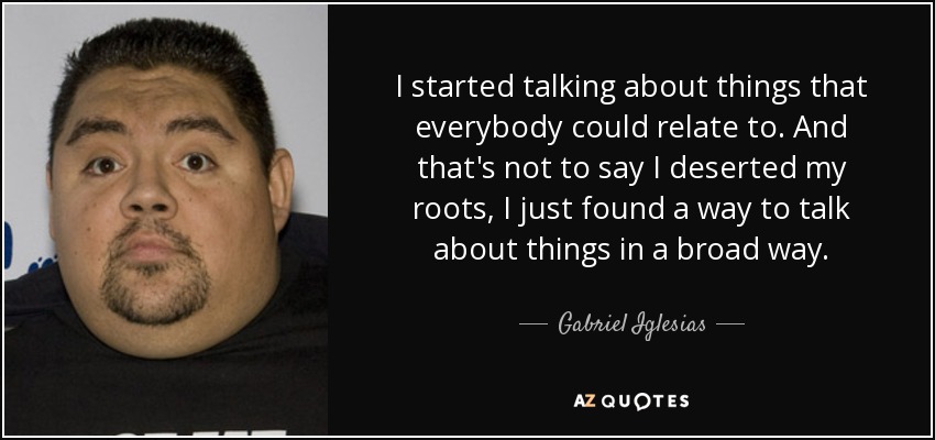 I started talking about things that everybody could relate to. And that's not to say I deserted my roots, I just found a way to talk about things in a broad way. - Gabriel Iglesias