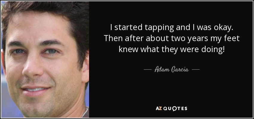 I started tapping and I was okay. Then after about two years my feet knew what they were doing! - Adam Garcia