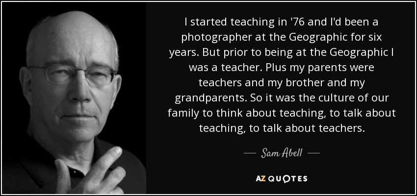 I started teaching in '76 and I'd been a photographer at the Geographic for six years. But prior to being at the Geographic I was a teacher. Plus my parents were teachers and my brother and my grandparents. So it was the culture of our family to think about teaching, to talk about teaching, to talk about teachers. - Sam Abell