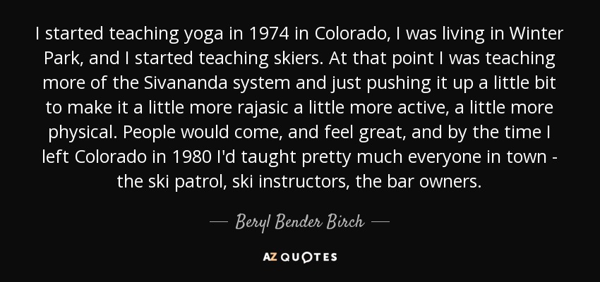 I started teaching yoga in 1974 in Colorado, I was living in Winter Park, and I started teaching skiers. At that point I was teaching more of the Sivananda system and just pushing it up a little bit to make it a little more rajasic a little more active, a little more physical. People would come, and feel great, and by the time I left Colorado in 1980 I'd taught pretty much everyone in town - the ski patrol, ski instructors, the bar owners. - Beryl Bender Birch