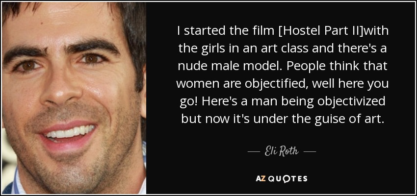 I started the film [Hostel Part II]with the girls in an art class and there's a nude male model. People think that women are objectified, well here you go! Here's a man being objectivized but now it's under the guise of art. - Eli Roth
