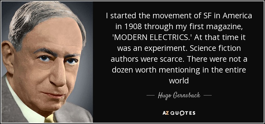 I started the movement of SF in America in 1908 through my first magazine, 'MODERN ELECTRICS.' At that time it was an experiment. Science fiction authors were scarce. There were not a dozen worth mentioning in the entire world - Hugo Gernsback