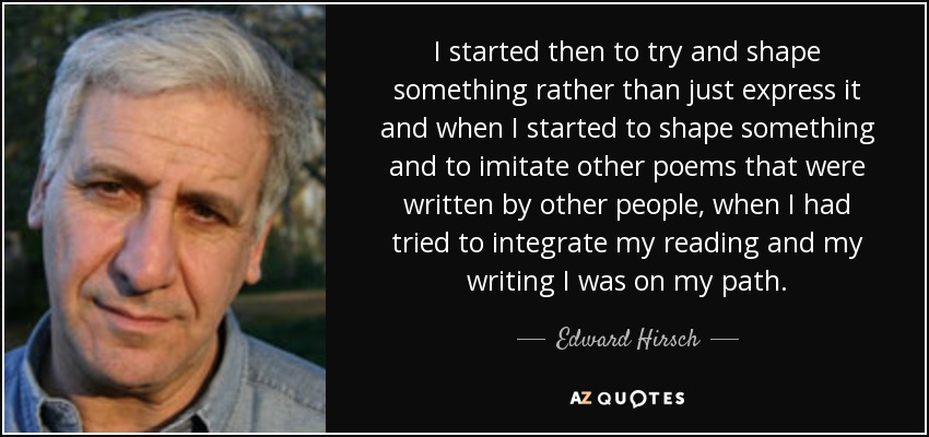 I started then to try and shape something rather than just express it and when I started to shape something and to imitate other poems that were written by other people, when I had tried to integrate my reading and my writing I was on my path. - Edward Hirsch