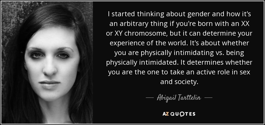 I started thinking about gender and how it's an arbitrary thing if you're born with an XX or XY chromosome, but it can determine your experience of the world. It's about whether you are physically intimidating vs. being physically intimidated. It determines whether you are the one to take an active role in sex and society. - Abigail Tarttelin