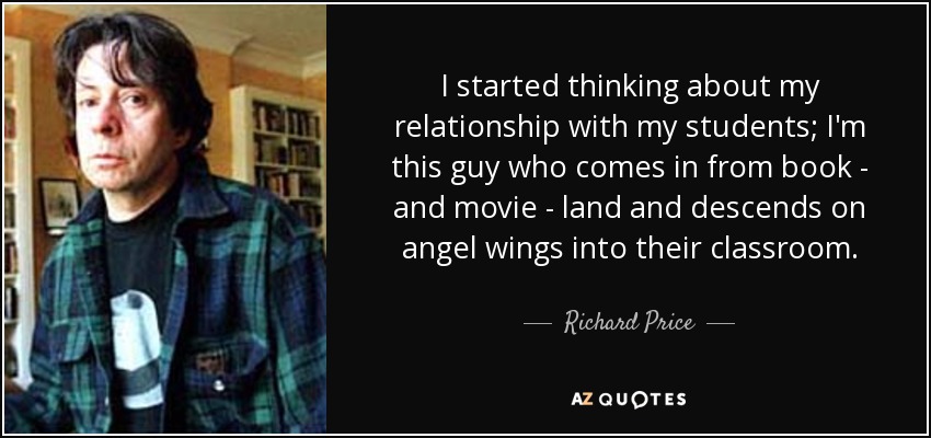 I started thinking about my relationship with my students; I'm this guy who comes in from book - and movie - land and descends on angel wings into their classroom. - Richard Price