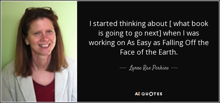 I started thinking about [ what book is going to go next] when I was working on As Easy as Falling Off the Face of the Earth. - Lynne Rae Perkins