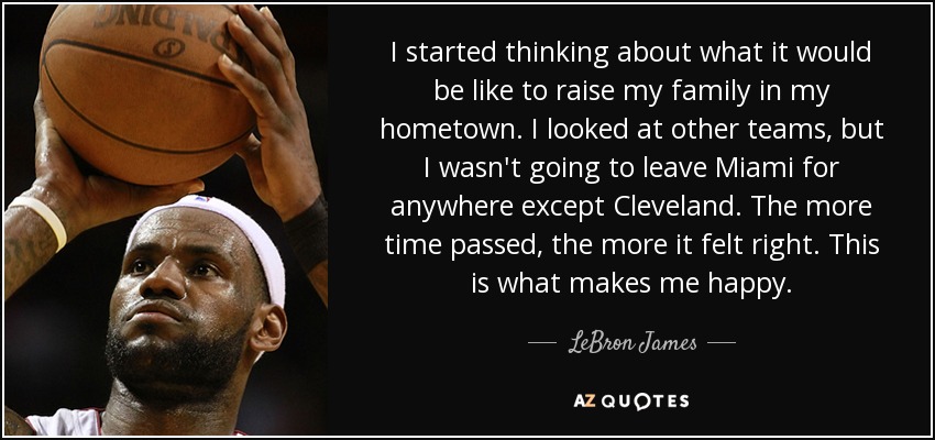 I started thinking about what it would be like to raise my family in my hometown. I looked at other teams, but I wasn't going to leave Miami for anywhere except Cleveland. The more time passed, the more it felt right. This is what makes me happy. - LeBron James