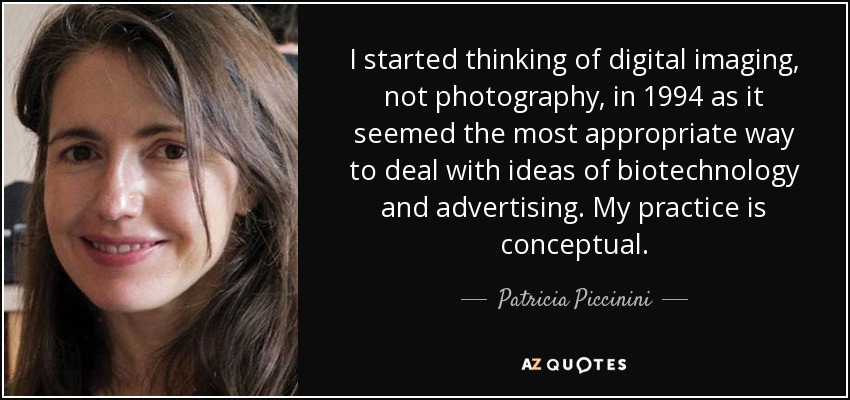 I started thinking of digital imaging, not photography, in 1994 as it seemed the most appropriate way to deal with ideas of biotechnology and advertising. My practice is conceptual. - Patricia Piccinini