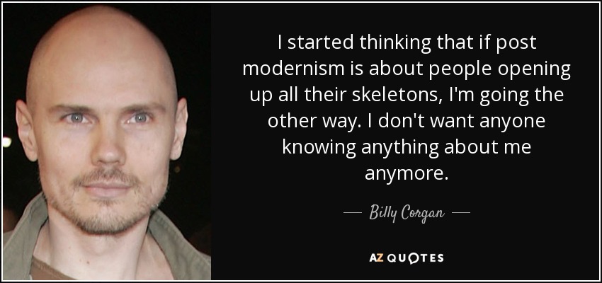 I started thinking that if post modernism is about people opening up all their skeletons, I'm going the other way. I don't want anyone knowing anything about me anymore. - Billy Corgan