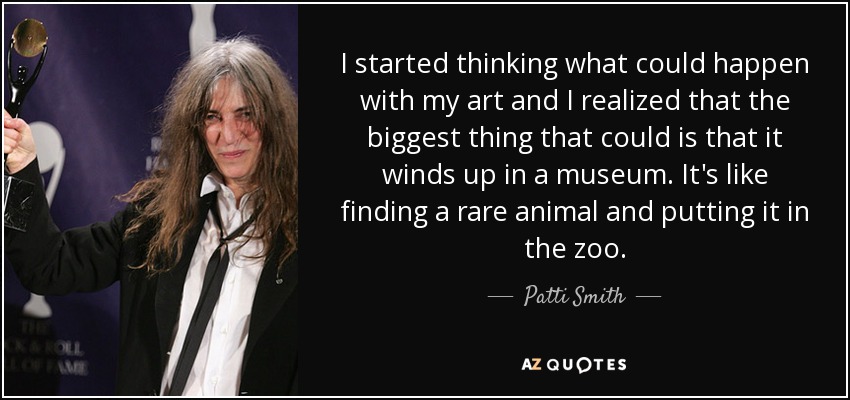 I started thinking what could happen with my art and I realized that the biggest thing that could is that it winds up in a museum. It's like finding a rare animal and putting it in the zoo. - Patti Smith