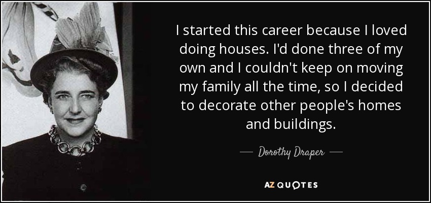 I started this career because I loved doing houses. I'd done three of my own and I couldn't keep on moving my family all the time, so I decided to decorate other people's homes and buildings. - Dorothy Draper