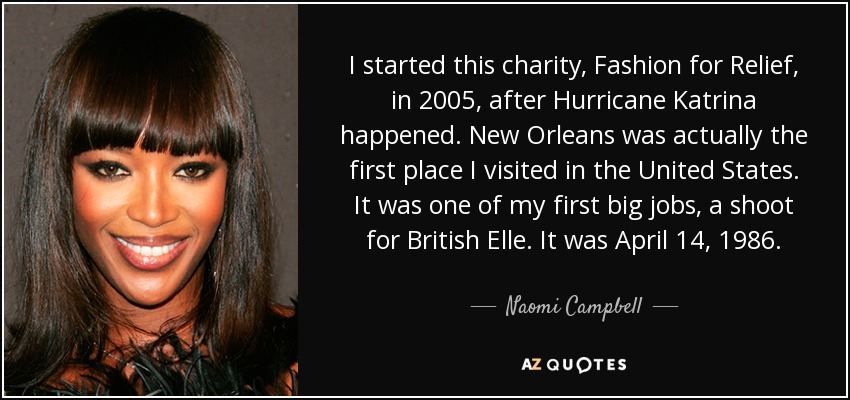 I started this charity, Fashion for Relief, in 2005, after Hurricane Katrina happened. New Orleans was actually the first place I visited in the United States. It was one of my first big jobs, a shoot for British Elle. It was April 14, 1986. - Naomi Campbell