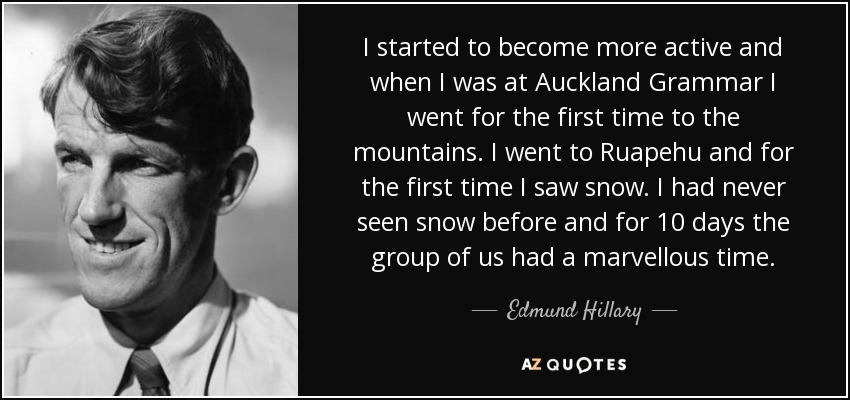 I started to become more active and when I was at Auckland Grammar I went for the first time to the mountains. I went to Ruapehu and for the first time I saw snow. I had never seen snow before and for 10 days the group of us had a marvellous time. - Edmund Hillary