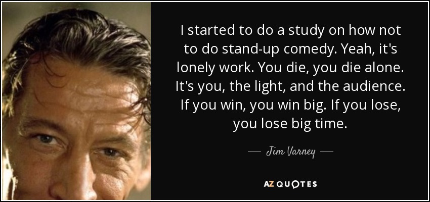 I started to do a study on how not to do stand-up comedy. Yeah, it's lonely work. You die, you die alone. It's you, the light, and the audience. If you win, you win big. If you lose, you lose big time. - Jim Varney