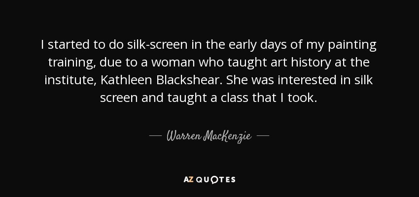 I started to do silk-screen in the early days of my painting training, due to a woman who taught art history at the institute, Kathleen Blackshear. She was interested in silk screen and taught a class that I took. - Warren MacKenzie