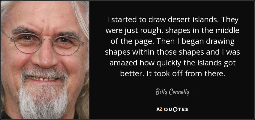 I started to draw desert islands. They were just rough, shapes in the middle of the page. Then I began drawing shapes within those shapes and I was amazed how quickly the islands got better. It took off from there. - Billy Connolly