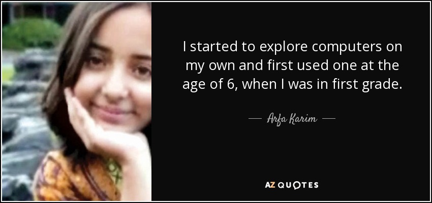 I started to explore computers on my own and first used one at the age of 6, when I was in first grade. - Arfa Karim