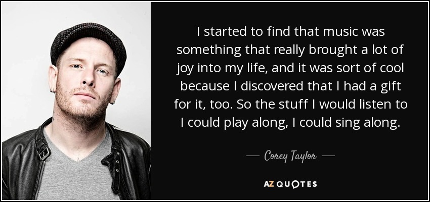 I started to find that music was something that really brought a lot of joy into my life, and it was sort of cool because I discovered that I had a gift for it, too. So the stuff I would listen to I could play along, I could sing along. - Corey Taylor