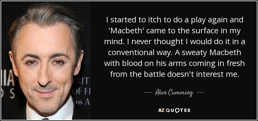 I started to itch to do a play again and 'Macbeth' came to the surface in my mind. I never thought I would do it in a conventional way. A sweaty Macbeth with blood on his arms coming in fresh from the battle doesn't interest me. - Alan Cumming