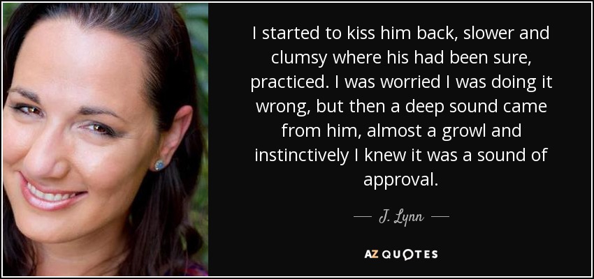 I started to kiss him back, slower and clumsy where his had been sure, practiced. I was worried I was doing it wrong, but then a deep sound came from him, almost a growl and instinctively I knew it was a sound of approval. - J. Lynn