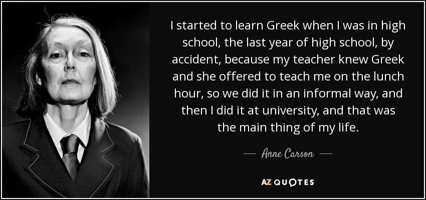 I started to learn Greek when I was in high school, the last year of high school, by accident, because my teacher knew Greek and she offered to teach me on the lunch hour, so we did it in an informal way, and then I did it at university, and that was the main thing of my life. - Anne Carson