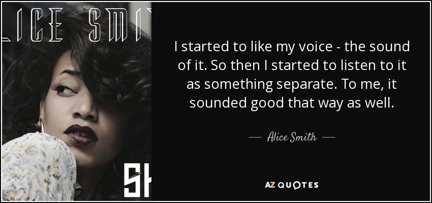 I started to like my voice - the sound of it. So then I started to listen to it as something separate. To me, it sounded good that way as well. - Alice Smith