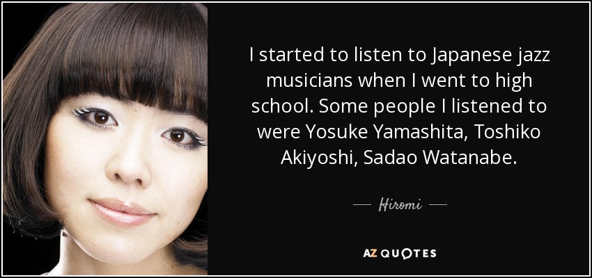I started to listen to Japanese jazz musicians when I went to high school. Some people I listened to were Yosuke Yamashita, Toshiko Akiyoshi, Sadao Watanabe. - Hiromi