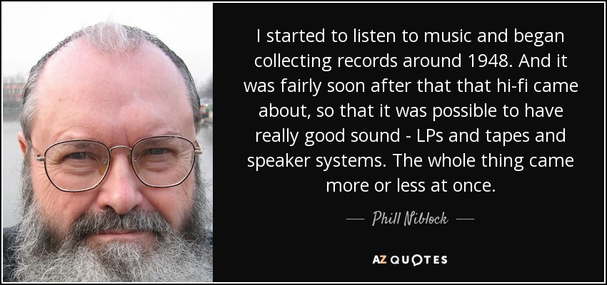 I started to listen to music and began collecting records around 1948. And it was fairly soon after that that hi-fi came about, so that it was possible to have really good sound - LPs and tapes and speaker systems. The whole thing came more or less at once. - Phill Niblock