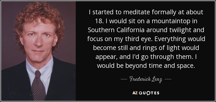 I started to meditate formally at about 18. I would sit on a mountaintop in Southern California around twilight and focus on my third eye. Everything would become still and rings of light would appear, and I'd go through them. I would be beyond time and space. - Frederick Lenz