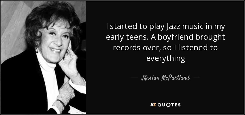 I started to play Jazz music in my early teens. A boyfriend brought records over, so I listened to everything - Marian McPartland