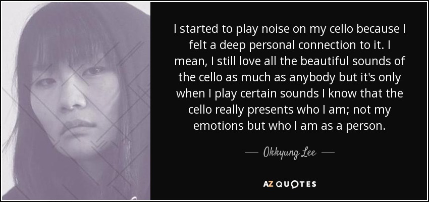 I started to play noise on my cello because I felt a deep personal connection to it. I mean, I still love all the beautiful sounds of the cello as much as anybody but it's only when I play certain sounds I know that the cello really presents who I am; not my emotions but who I am as a person. - Okkyung Lee