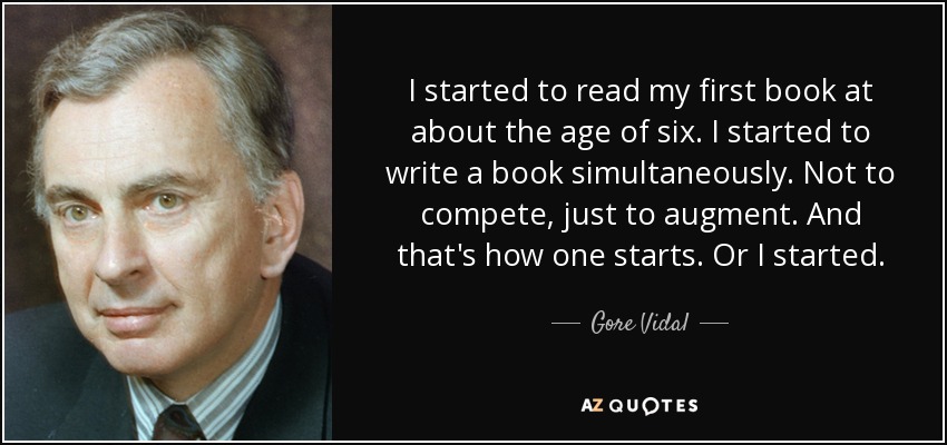 I started to read my first book at about the age of six. I started to write a book simultaneously. Not to compete, just to augment. And that's how one starts. Or I started. - Gore Vidal