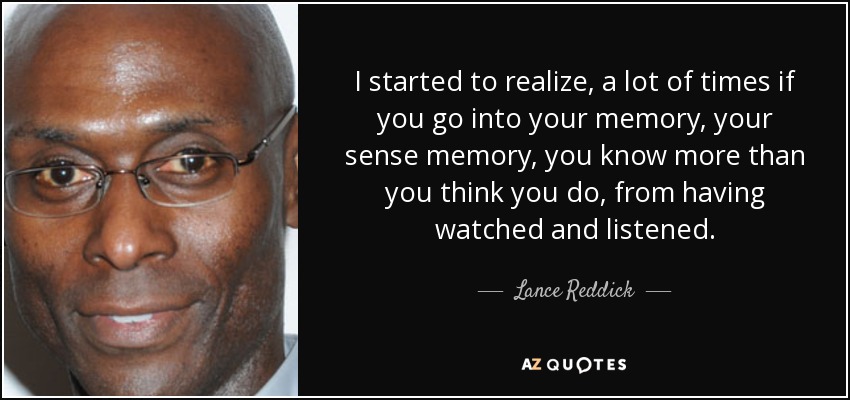 I started to realize, a lot of times if you go into your memory, your sense memory, you know more than you think you do, from having watched and listened. - Lance Reddick