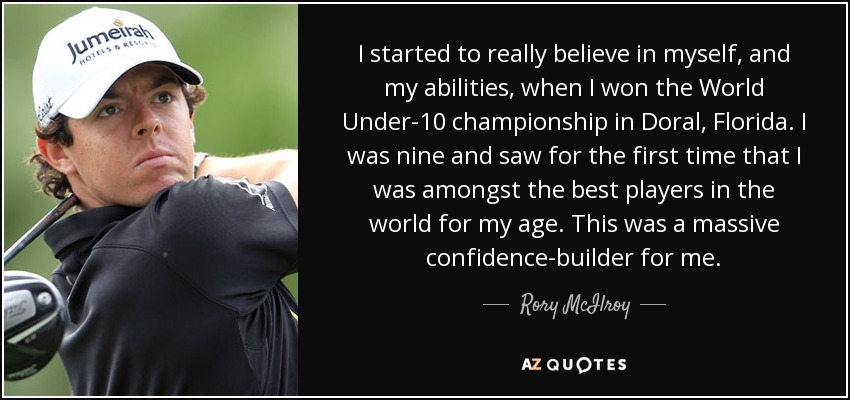 I started to really believe in myself, and my abilities, when I won the World Under-10 championship in Doral, Florida. I was nine and saw for the first time that I was amongst the best players in the world for my age. This was a massive confidence-builder for me. - Rory McIlroy