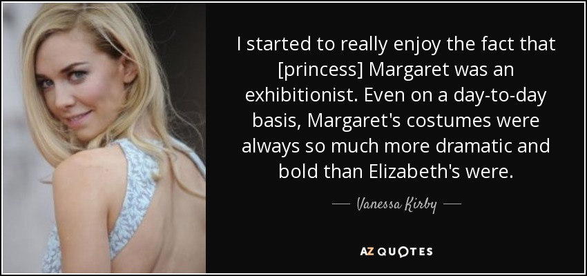 I started to really enjoy the fact that [princess] Margaret was an exhibitionist. Even on a day-to-day basis, Margaret's costumes were always so much more dramatic and bold than Elizabeth's were. - Vanessa Kirby
