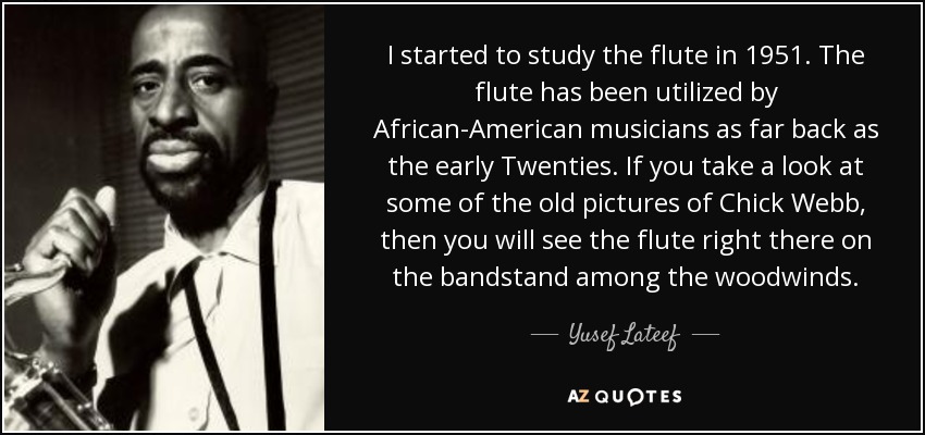 I started to study the flute in 1951. The flute has been utilized by African-American musicians as far back as the early Twenties. If you take a look at some of the old pictures of Chick Webb, then you will see the flute right there on the bandstand among the woodwinds. - Yusef Lateef