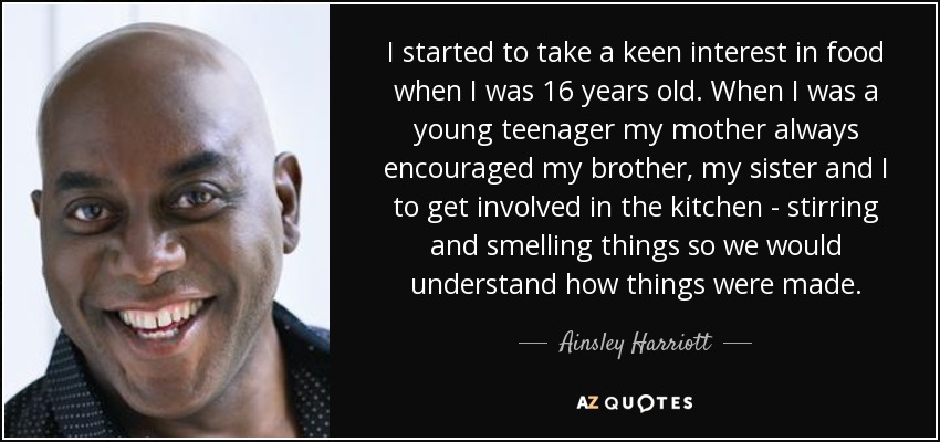 I started to take a keen interest in food when I was 16 years old. When I was a young teenager my mother always encouraged my brother, my sister and I to get involved in the kitchen - stirring and smelling things so we would understand how things were made. - Ainsley Harriott