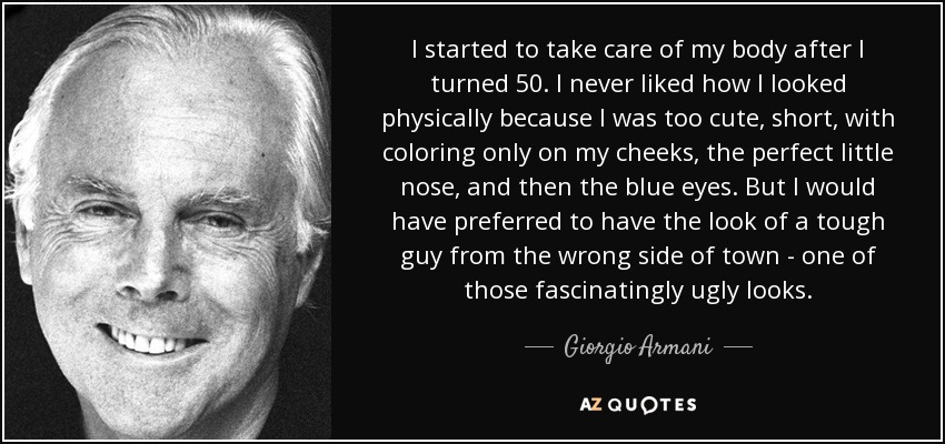 I started to take care of my body after I turned 50. I never liked how I looked physically because I was too cute, short, with coloring only on my cheeks, the perfect little nose, and then the blue eyes. But I would have preferred to have the look of a tough guy from the wrong side of town - one of those fascinatingly ugly looks. - Giorgio Armani