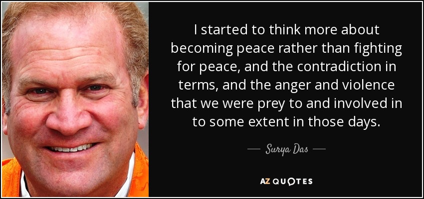 I started to think more about becoming peace rather than fighting for peace, and the contradiction in terms, and the anger and violence that we were prey to and involved in to some extent in those days. - Surya Das