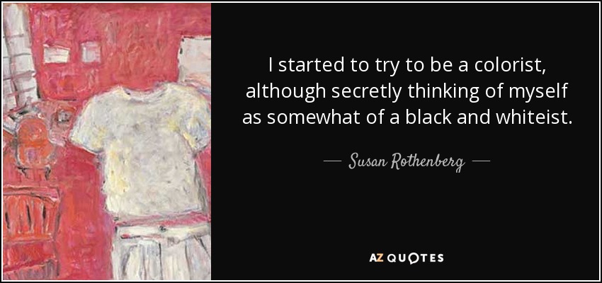 I started to try to be a colorist, although secretly thinking of myself as somewhat of a black and whiteist. - Susan Rothenberg
