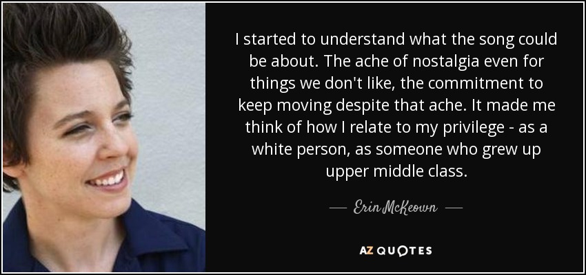 I started to understand what the song could be about. The ache of nostalgia even for things we don't like, the commitment to keep moving despite that ache. It made me think of how I relate to my privilege - as a white person, as someone who grew up upper middle class. - Erin McKeown