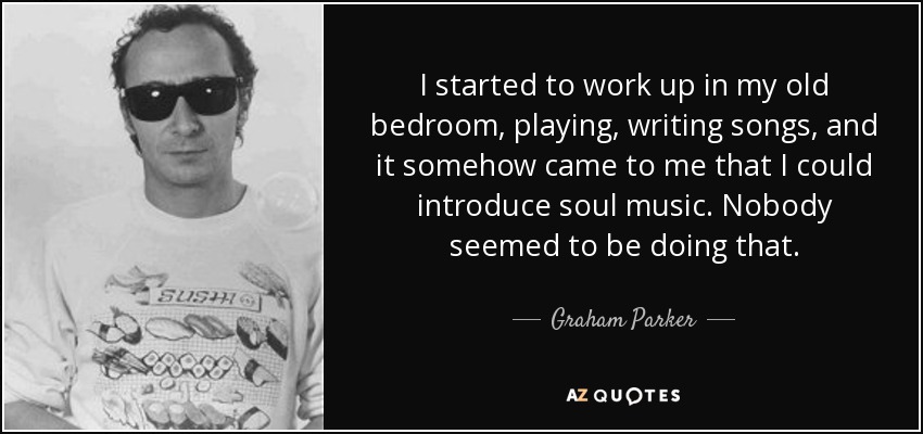 I started to work up in my old bedroom, playing, writing songs, and it somehow came to me that I could introduce soul music. Nobody seemed to be doing that. - Graham Parker