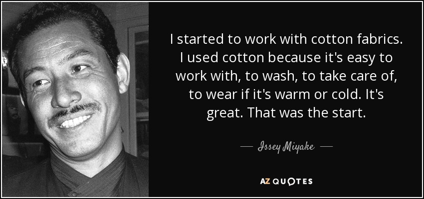I started to work with cotton fabrics. I used cotton because it's easy to work with, to wash, to take care of, to wear if it's warm or cold. It's great. That was the start. - Issey Miyake