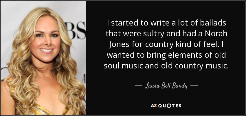 I started to write a lot of ballads that were sultry and had a Norah Jones-for-country kind of feel. I wanted to bring elements of old soul music and old country music. - Laura Bell Bundy