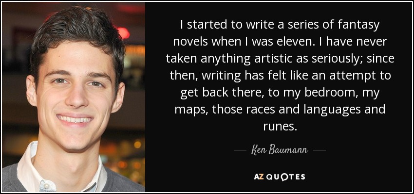 I started to write a series of fantasy novels when I was eleven. I have never taken anything artistic as seriously; since then, writing has felt like an attempt to get back there, to my bedroom, my maps, those races and languages and runes. - Ken Baumann