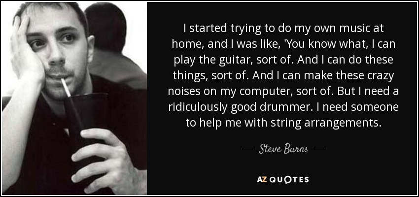 I started trying to do my own music at home, and I was like, 'You know what, I can play the guitar, sort of. And I can do these things, sort of. And I can make these crazy noises on my computer, sort of. But I need a ridiculously good drummer. I need someone to help me with string arrangements. - Steve Burns