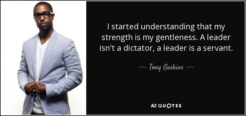 I started understanding that my strength is my gentleness. A leader isn't a dictator, a leader is a servant. - Tony Gaskins
