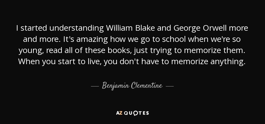 I started understanding William Blake and George Orwell more and more. It's amazing how we go to school when we're so young, read all of these books, just trying to memorize them. When you start to live, you don't have to memorize anything. - Benjamin Clementine